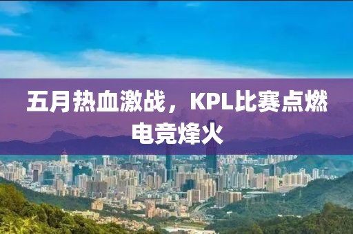 五月热血激战，KPL比赛点燃电竞烽火