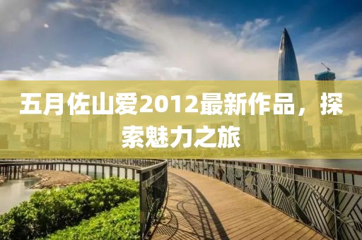 五月佐山爱2012最新作品，探索魅力之旅