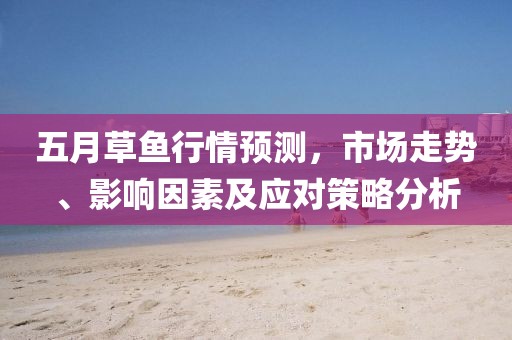 五月草鱼行情预测，市场走势、影响因素及应对策略分析