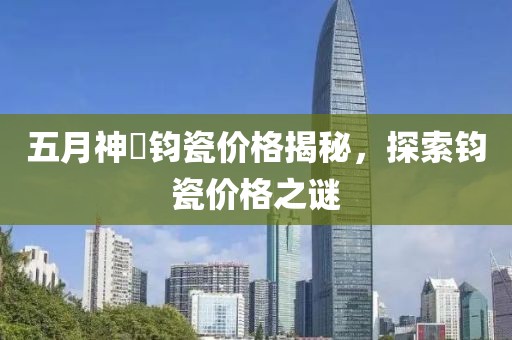 五月神垕钧瓷价格揭秘，探索钧瓷价格之谜