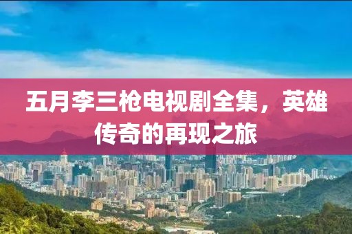 五月李三枪电视剧全集，英雄传奇的再现之旅