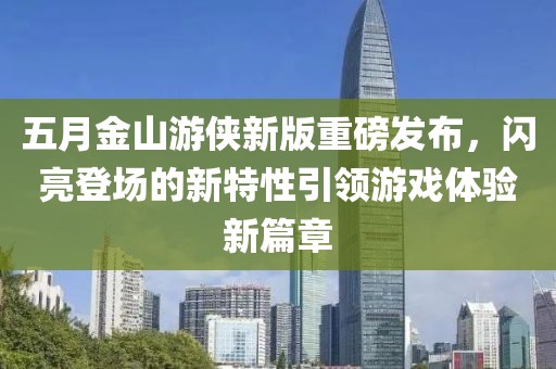 五月金山游侠新版重磅发布，闪亮登场的新特性引领游戏体验新篇章