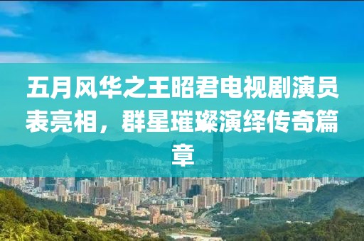 五月风华之王昭君电视剧演员表亮相，群星璀璨演绎传奇篇章