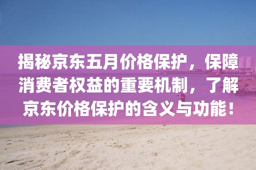 揭秘京东五月价格保护，保障消费者权益的重要机制，了解京东价格保护的含义与功能！