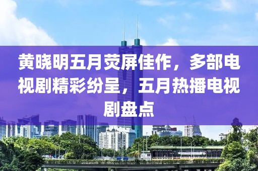 黄晓明五月荧屏佳作，多部电视剧精彩纷呈，五月热播电视剧盘点