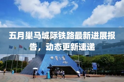 五月巢马城际铁路最新进展报告，动态更新速递