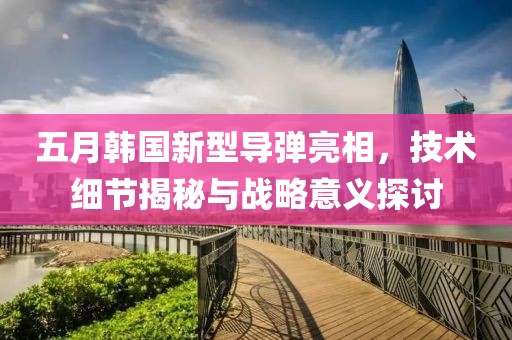 五月韩国新型导弹亮相，技术细节揭秘与战略意义探讨