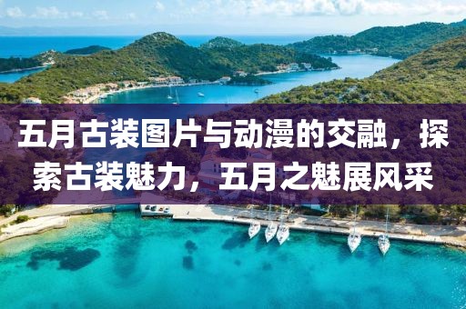 五月古装图片与动漫的交融，探索古装魅力，五月之魅展风采