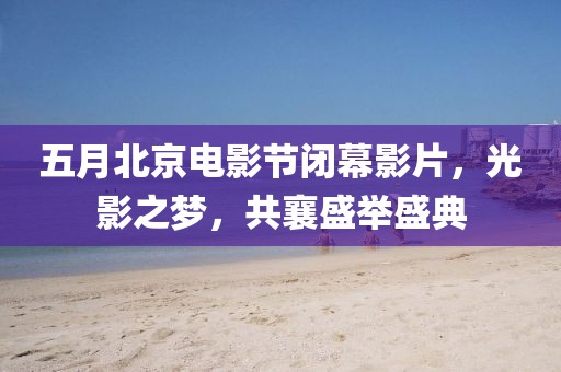 五月北京电影节闭幕影片，光影之梦，共襄盛举盛典