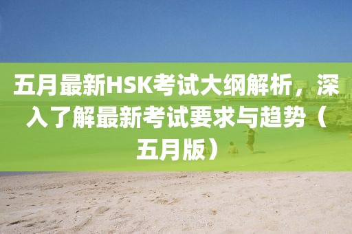 五月最新HSK考试大纲解析，深入了解最新考试要求与趋势（五月版）