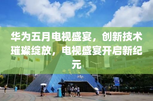 华为五月电视盛宴，创新技术璀璨绽放，电视盛宴开启新纪元