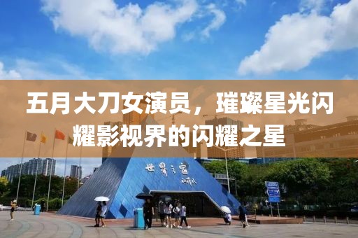 五月大刀女演员，璀璨星光闪耀影视界的闪耀之星