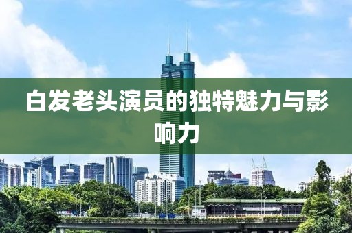 白发老头演员的独特魅力与影响力