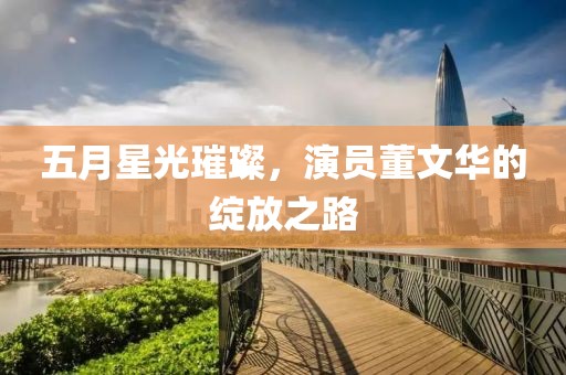 五月星光璀璨，演员董文华的绽放之路