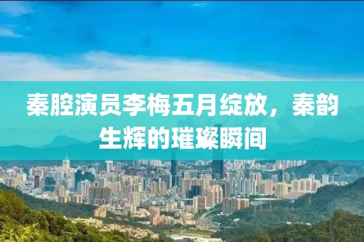 秦腔演员李梅五月绽放，秦韵生辉的璀璨瞬间