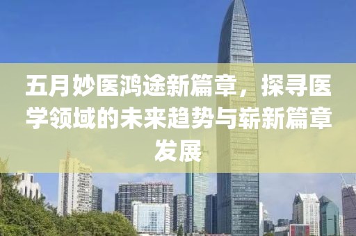五月妙医鸿途新篇章，探寻医学领域的未来趋势与崭新篇章发展