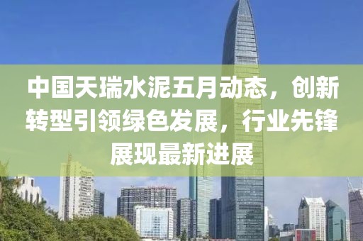 中国天瑞水泥五月动态，创新转型引领绿色发展，行业先锋展现最新进展