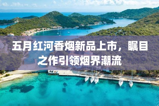 五月红河香烟新品上市，瞩目之作引领烟界潮流