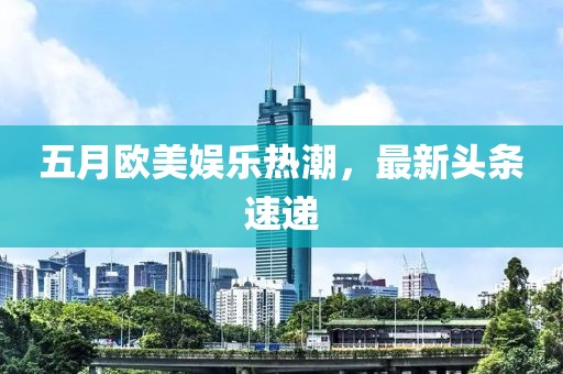 五月欧美娱乐热潮，最新头条速递