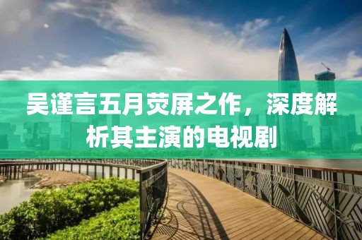 吴谨言五月荧屏之作，深度解析其主演的电视剧