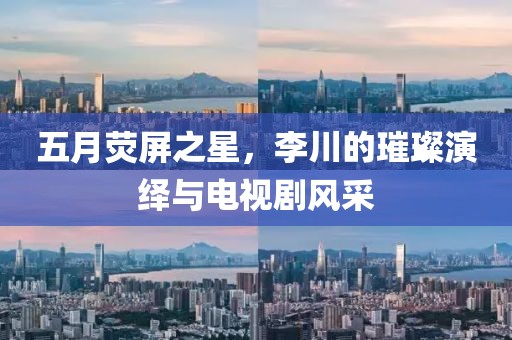 五月荧屏之星，李川的璀璨演绎与电视剧风采