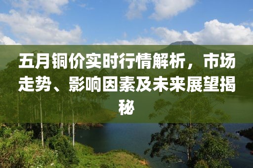 五月铜价实时行情解析，市场走势、影响因素及未来展望揭秘