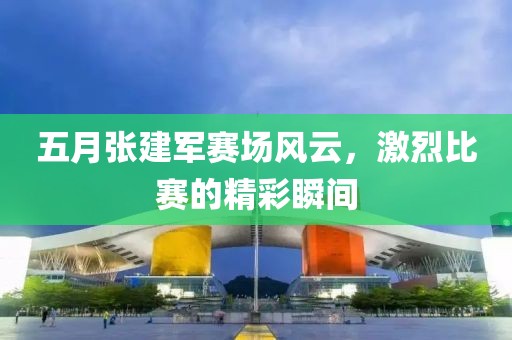 五月张建军赛场风云，激烈比赛的精彩瞬间