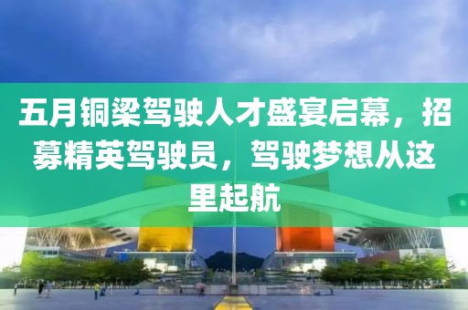 五月铜梁驾驶人才盛宴启幕，招募精英驾驶员，驾驶梦想从这里起航