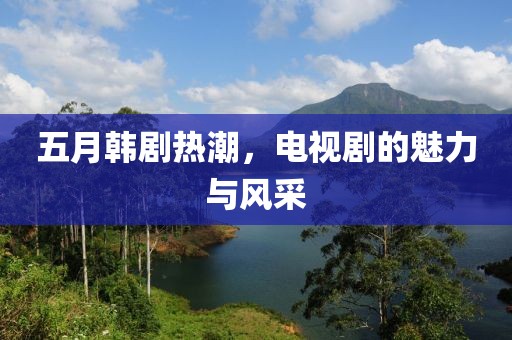 五月韩剧热潮，电视剧的魅力与风采
