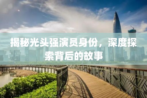 揭秘光头强演员身份，深度探索背后的故事