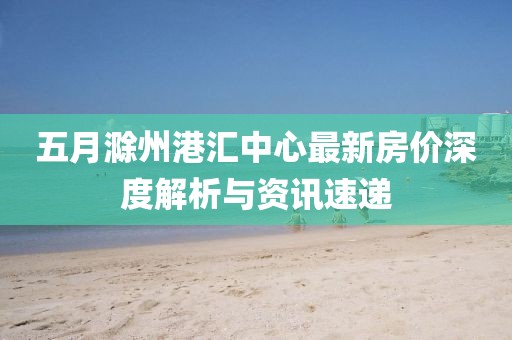 五月滁州港汇中心最新房价深度解析与资讯速递