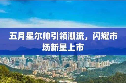 五月星尔帅引领潮流，闪耀市场新星上市
