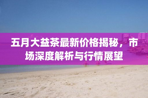 五月大益茶最新价格揭秘，市场深度解析与行情展望