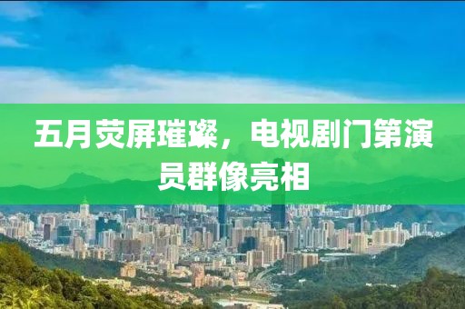 五月荧屏璀璨，电视剧门第演员群像亮相