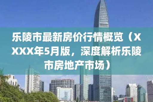 乐陵市最新房价行情概览（XXXX年5月版，深度解析乐陵市房地产市场）