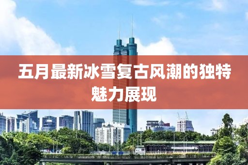 五月最新冰雪复古风潮的独特魅力展现