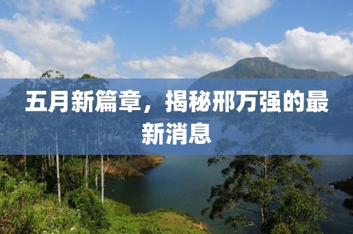 五月新篇章，揭秘邢万强的最新消息
