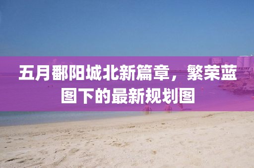 五月鄱阳城北新篇章，繁荣蓝图下的最新规划图