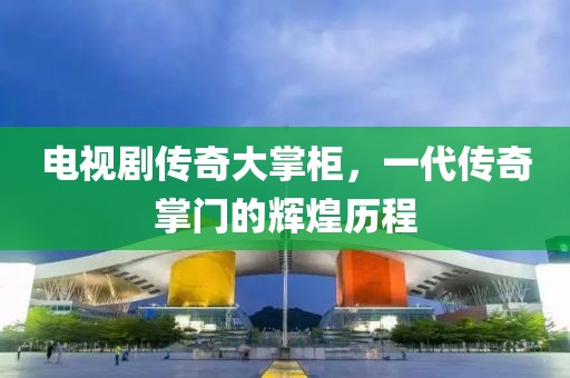电视剧传奇大掌柜，一代传奇掌门的辉煌历程