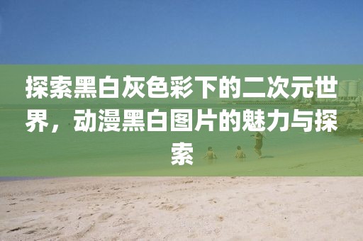 探索黑白灰色彩下的二次元世界，动漫黑白图片的魅力与探索