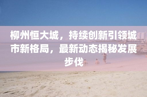 柳州恒大城，持续创新引领城市新格局，最新动态揭秘发展步伐