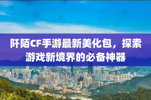 阡陌CF手游最新美化包，探索游戏新境界的必备神器