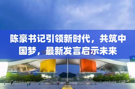 陈豪书记引领新时代，共筑中国梦，最新发言启示未来
