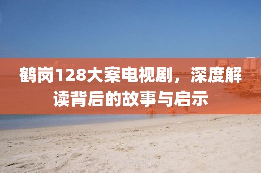 鹤岗128大案电视剧，深度解读背后的故事与启示