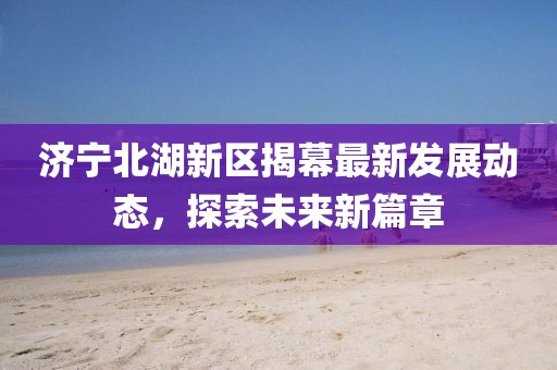 济宁北湖新区揭幕最新发展动态，探索未来新篇章