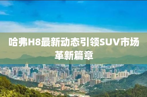 哈弗H8最新动态引领SUV市场革新篇章