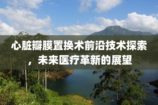 心脏瓣膜置换术前沿技术探索，未来医疗革新的展望