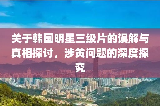 关于韩国明星三级片的误解与真相探讨，涉黄问题的深度探究