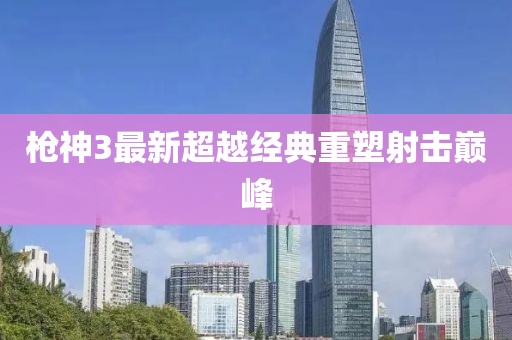 枪神3最新超越经典重塑射击巅峰