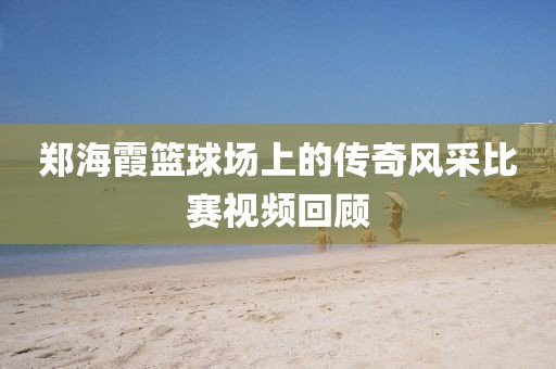 郑海霞篮球场上的传奇风采比赛视频回顾